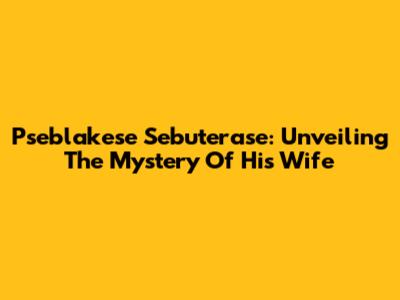 Pseblakese Sebuterase: Unveiling The Mystery Of His Wife