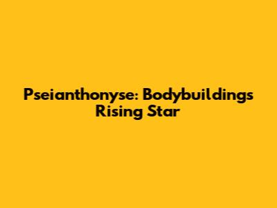 Pseianthonyse: Bodybuilding's Rising Star