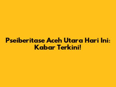 Pseiberitase Aceh Utara Hari Ini: Kabar Terkini!