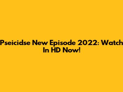 Pseicidse New Episode 2022: Watch In HD Now!