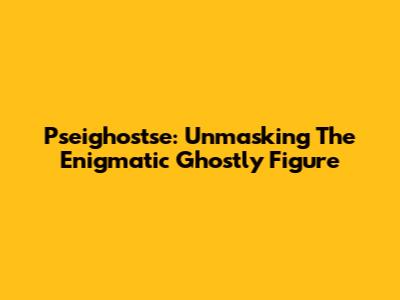 Pseighostse: Unmasking The Enigmatic Ghostly Figure