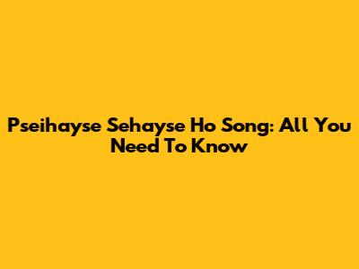 Pseihayse Sehayse Ho Song: All You Need To Know