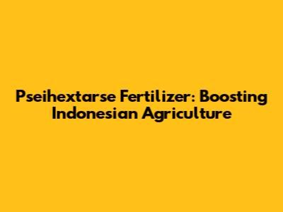 Pseihextarse Fertilizer: Boosting Indonesian Agriculture