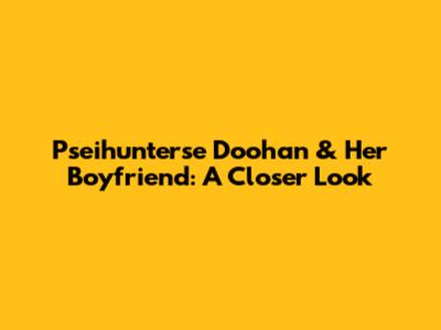 Pseihunterse Doohan & Her Boyfriend: A Closer Look