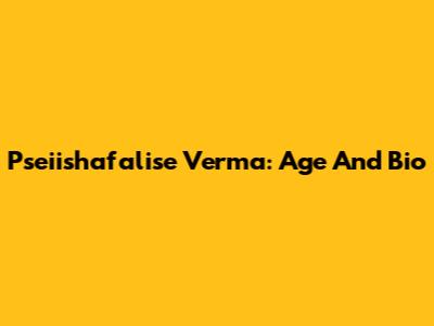 Pseiishafalise Verma: Age And Bio