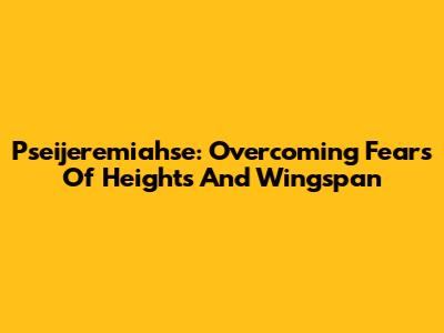 Pseijeremiahse: Overcoming Fears Of Heights And Wingspan