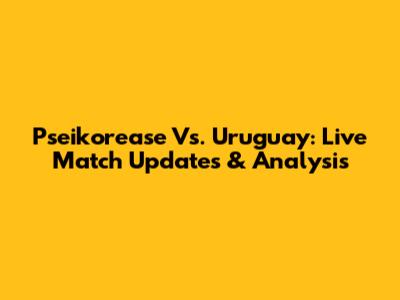Pseikorease Vs. Uruguay: Live Match Updates & Analysis
