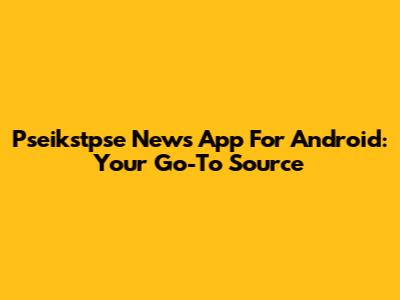 Pseikstpse News App For Android: Your Go-To Source