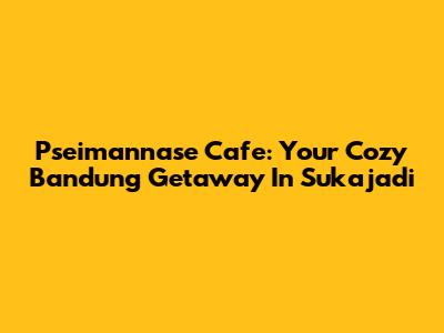 Pseimannase Cafe: Your Cozy Bandung Getaway In Sukajadi