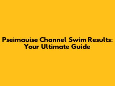 Pseimauise Channel Swim Results: Your Ultimate Guide