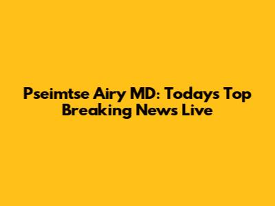 Pseimtse Airy MD: Today's Top Breaking News Live