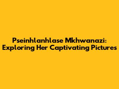Pseinhlanhlase Mkhwanazi: Exploring Her Captivating Pictures