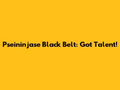 Pseininjase Black Belt: Got Talent!