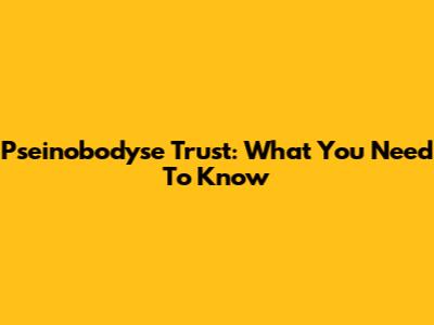 Pseinobodyse Trust: What You Need To Know