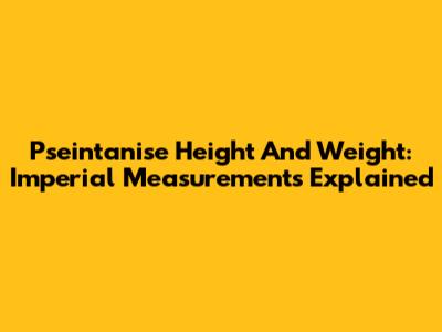Pseintanise Height And Weight: Imperial Measurements Explained