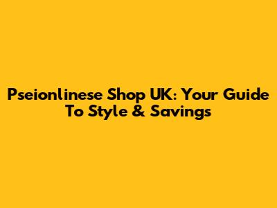 Pseionlinese Shop UK: Your Guide To Style & Savings