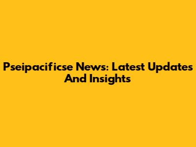 Pseipacificse News: Latest Updates And Insights