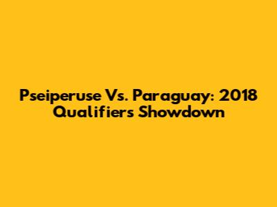 Pseiperuse Vs. Paraguay: 2018 Qualifiers Showdown
