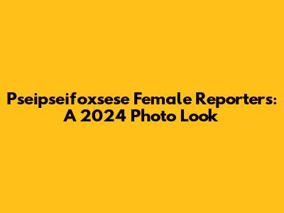 Pseipseifoxsese Female Reporters: A 2024 Photo Look
