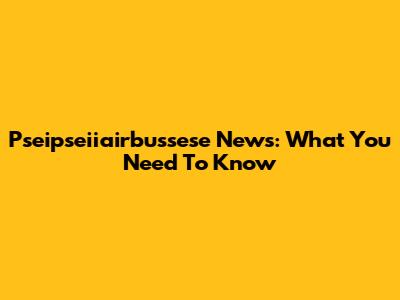 Pseipseiiairbussese News: What You Need To Know