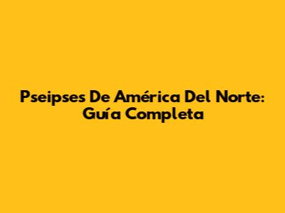 Pseipses De América Del Norte: Guía Completa