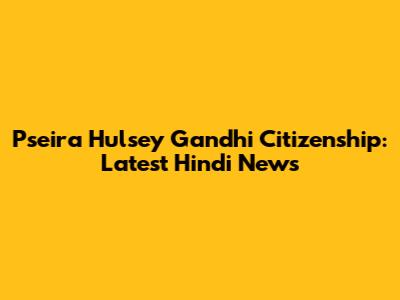 Pseira Hulsey Gandhi Citizenship: Latest Hindi News