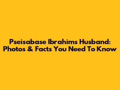 Pseisabase Ibrahim's Husband: Photos & Facts You Need To Know