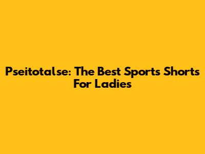Pseitotalse: The Best Sports Shorts For Ladies