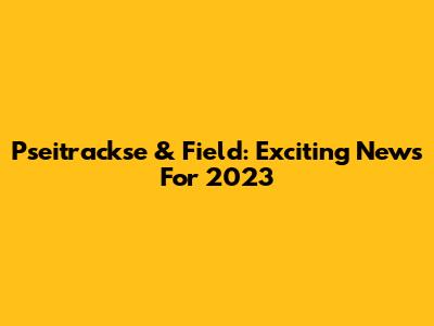 Pseitrackse & Field: Exciting News For 2023