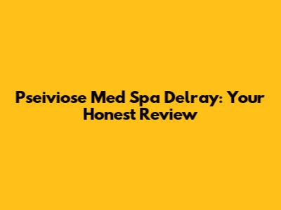 Pseiviose Med Spa Delray: Your Honest Review
