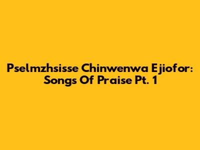 Pselmzhsisse Chinwenwa Ejiofor: Songs Of Praise Pt. 1