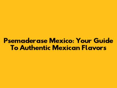 Psemaderase Mexico: Your Guide To Authentic Mexican Flavors