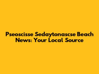 Pseoscisse Sedaytonascse Beach News: Your Local Source
