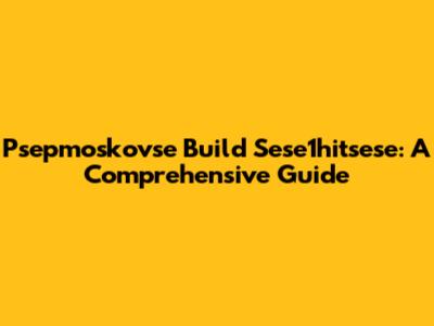 Psepmoskovse Build Sese1hitsese: A Comprehensive Guide