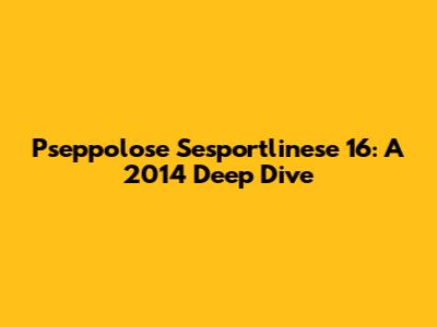 Pseppolose Sesportlinese 16: A 2014 Deep Dive