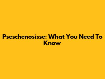 Pseschenosisse: What You Need To Know