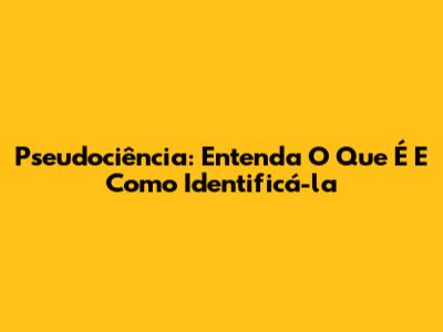 Pseudociência: Entenda O Que É E Como Identificá-la