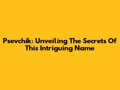 Psevchik: Unveiling The Secrets Of This Intriguing Name