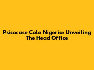 Psicocase Cola Nigeria: Unveiling The Head Office