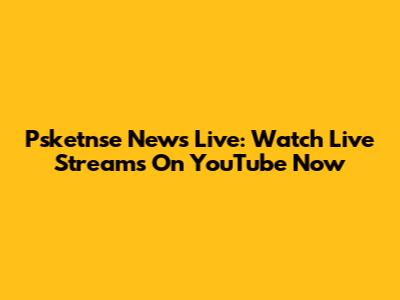 Psketnse News Live: Watch Live Streams On YouTube Now