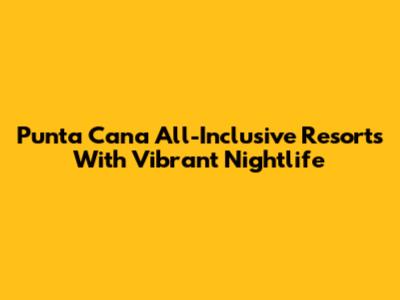 Punta Cana All-Inclusive Resorts With Vibrant Nightlife
