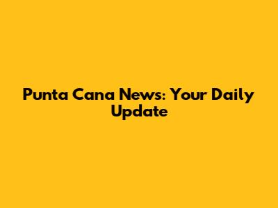 Punta Cana News: Your Daily Update