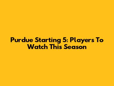 Purdue Starting 5: Players To Watch This Season