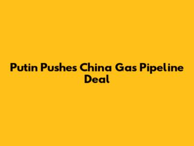 Putin Pushes China Gas Pipeline Deal