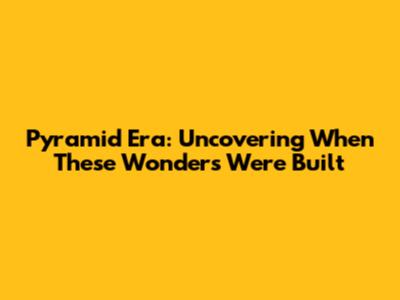 Pyramid Era: Uncovering When These Wonders Were Built