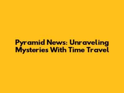 Pyramid News: Unraveling Mysteries With Time Travel