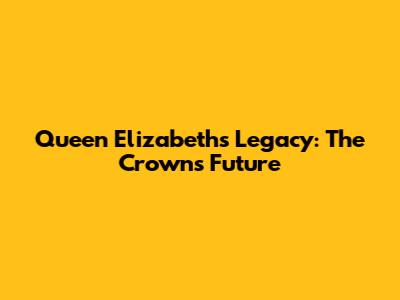 Queen Elizabeth's Legacy: The Crown's Future