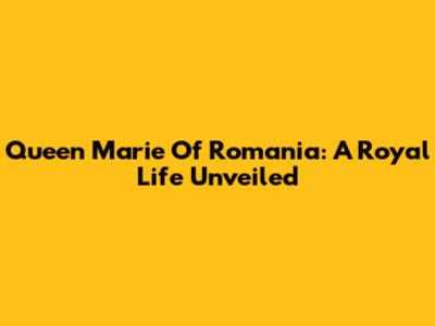 Queen Marie Of Romania: A Royal Life Unveiled