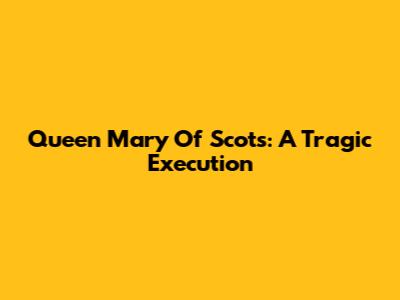 Queen Mary Of Scots: A Tragic Execution