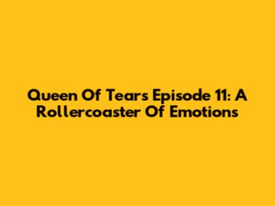 Queen Of Tears Episode 11: A Rollercoaster Of Emotions